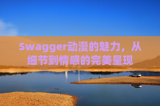 Swagger动漫的魅力，从细节到情感的完美呈现
